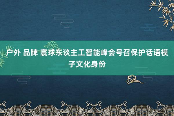 户外 品牌 寰球东谈主工智能峰会号召保护话语模子文化身份