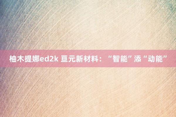 柚木提娜ed2k 亘元新材料：“智能”添“动能”