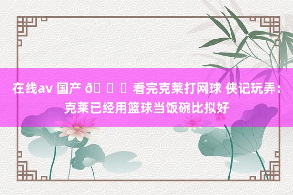 在线av 国产 😂看完克莱打网球 侠记玩弄：克莱已经用篮球当饭碗比拟好