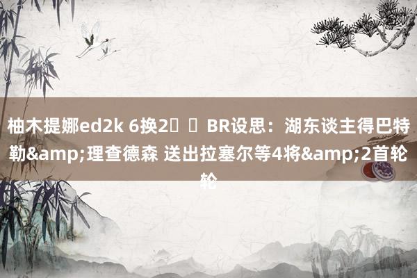 柚木提娜ed2k 6换2⁉️BR设思：湖东谈主得巴特勒&理查德森 送出拉塞尔等4将&2首轮