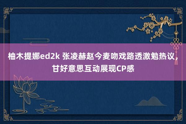 柚木提娜ed2k 张凌赫赵今麦吻戏路透激勉热议，甘好意思互动展现CP感