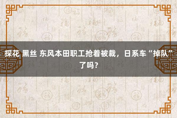 探花 黑丝 东风本田职工抢着被裁，日系车“掉队”了吗？