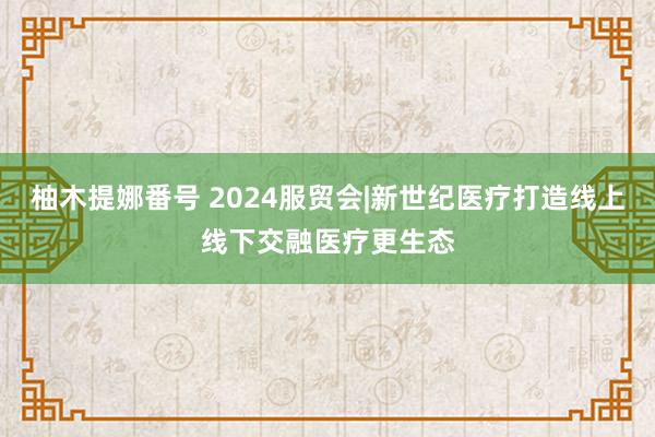 柚木提娜番号 2024服贸会|新世纪医疗打造线上线下交融医疗更生态