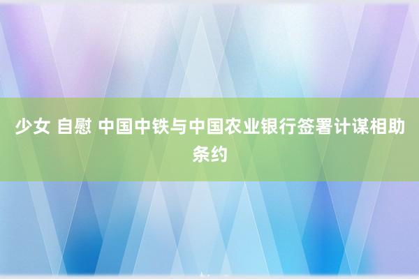 少女 自慰 中国中铁与中国农业银行签署计谋相助条约