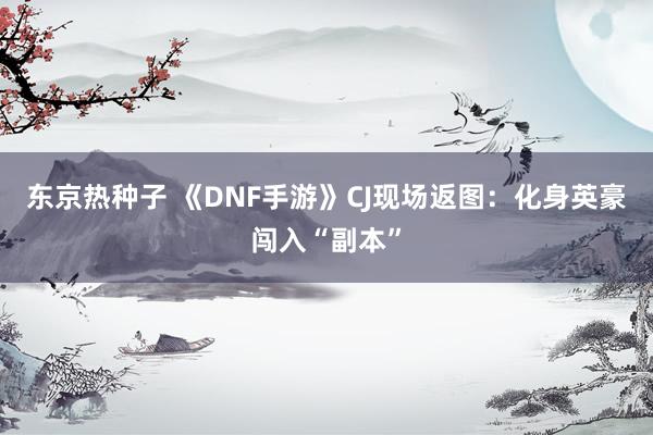 东京热种子 《DNF手游》CJ现场返图：化身英豪闯入“副本”