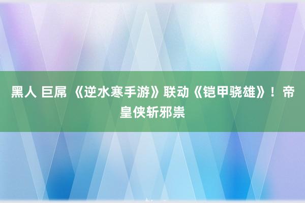 黑人 巨屌 《逆水寒手游》联动《铠甲骁雄》！帝皇侠斩邪祟