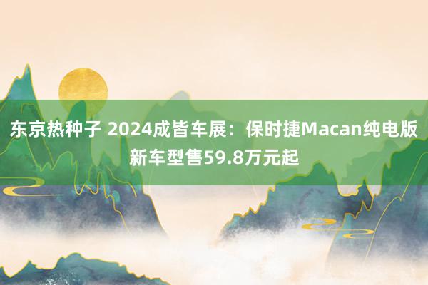 东京热种子 2024成皆车展：保时捷Macan纯电版新车型售59.8万元起