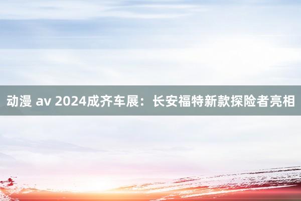 动漫 av 2024成齐车展：长安福特新款探险者亮相