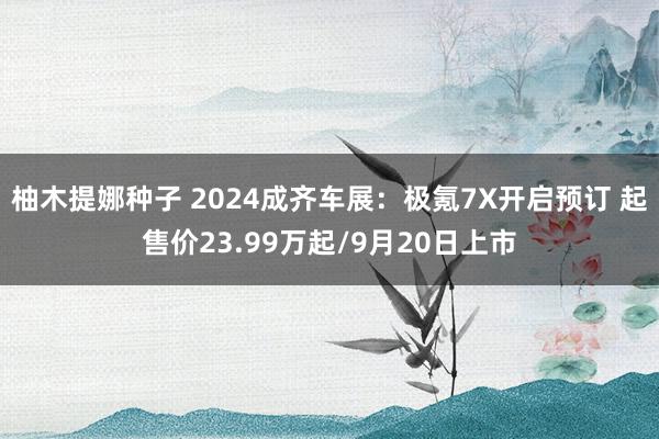 柚木提娜种子 2024成齐车展：极氪7X开启预订 起售价23.99万起/9月20日上市