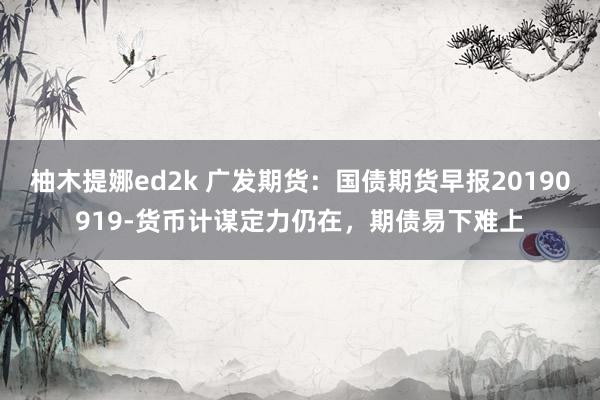 柚木提娜ed2k 广发期货：国债期货早报20190919-货币计谋定力仍在，期债易下难上