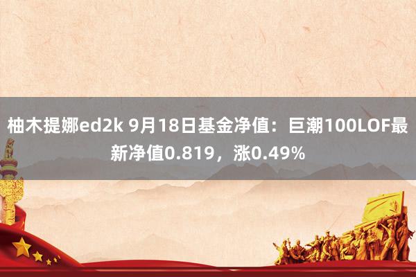 柚木提娜ed2k 9月18日基金净值：巨潮100LOF最新净值0.819，涨0.49%