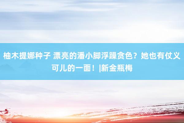 柚木提娜种子 漂亮的潘小脚浮躁贪色？她也有仗义可儿的一面！|新金瓶梅