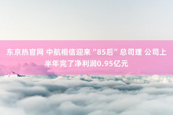 东京热官网 中航相信迎来“85后”总司理 公司上半年完了净利润0.95亿元