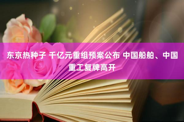 东京热种子 千亿元重组预案公布 中国船舶、中国重工复牌高开