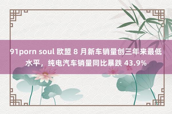 91porn soul 欧盟 8 月新车销量创三年来最低水平，纯电汽车销量同比暴跌 43.9%