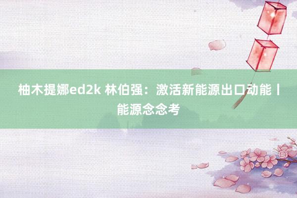 柚木提娜ed2k 林伯强：激活新能源出口动能丨能源念念考