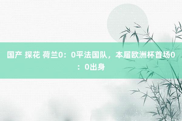 国产 探花 荷兰0：0平法国队，本届欧洲杯首场0：0出身