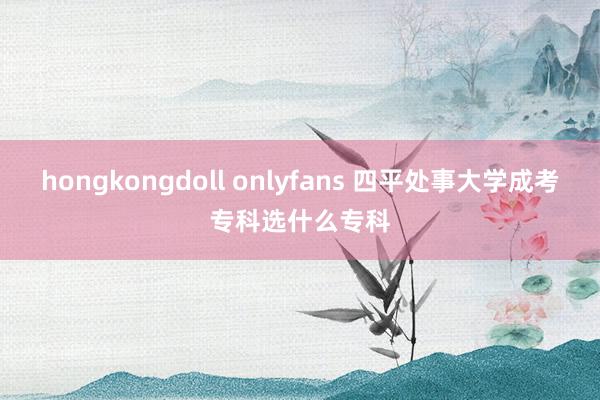 hongkongdoll onlyfans 四平处事大学成考专科选什么专科