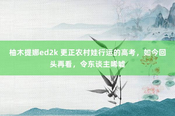 柚木提娜ed2k 更正农村娃行运的高考，如今回头再看，令东谈主唏嘘