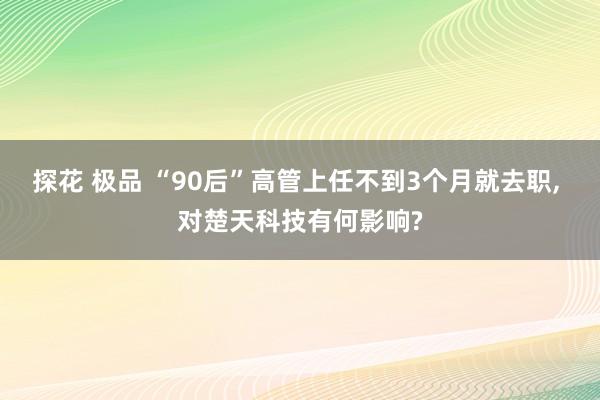 探花 极品 “90后”高管上任不到3个月就去职， 对楚天科技有何影响?