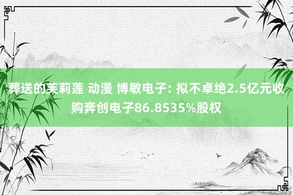 葬送的芙莉莲 动漫 博敏电子: 拟不卓绝2.5亿元收购奔创电子86.8535%股权