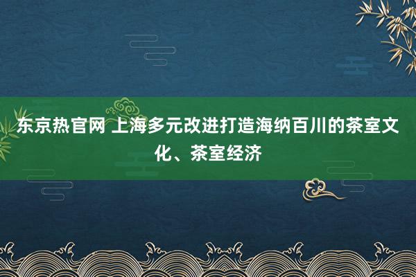 东京热官网 上海多元改进打造海纳百川的茶室文化、茶室经济