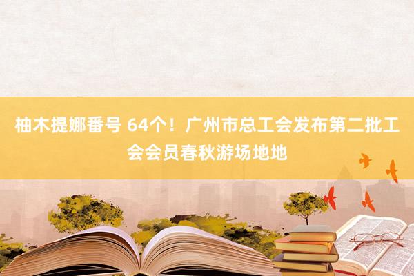 柚木提娜番号 64个！广州市总工会发布第二批工会会员春秋游场地地