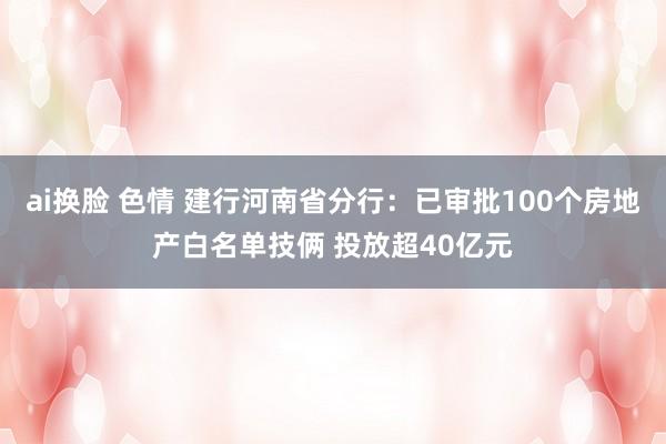 ai换脸 色情 建行河南省分行：已审批100个房地产白名单技俩 投放超40亿元