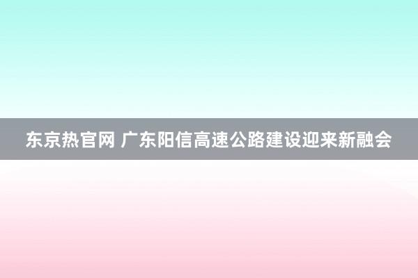 东京热官网 广东阳信高速公路建设迎来新融会