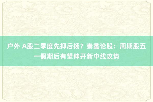 户外 A股二季度先抑后扬？秦蠡论股：周期股五一假期后有望伸开新中线攻势