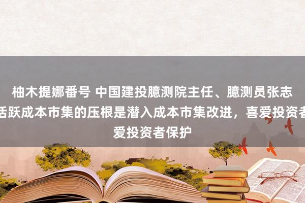 柚木提娜番号 中国建投臆测院主任、臆测员张志前：活跃成本市集的压根是潜入成本市集改进，喜爱投资者保护