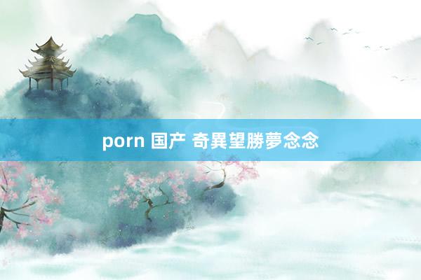 porn 国产 奇異望勝夢念念