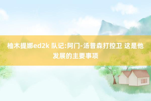 柚木提娜ed2k 队记:阿门-汤普森打控卫 这是他发展的主要事项