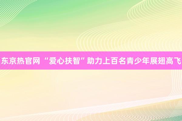 东京热官网 “爱心扶智”助力上百名青少年展翅高飞