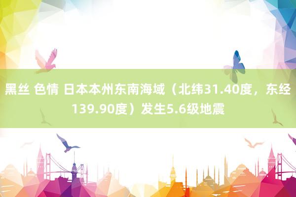 黑丝 色情 日本本州东南海域（北纬31.40度，东经139.90度）发生5.6级地震