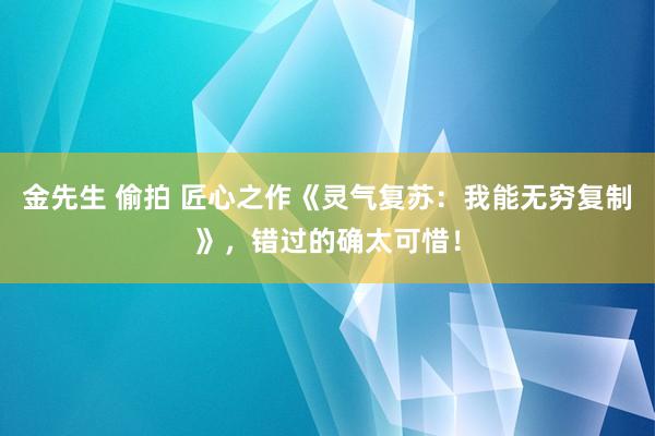 金先生 偷拍 匠心之作《灵气复苏：我能无穷复制》，错过的确太可惜！