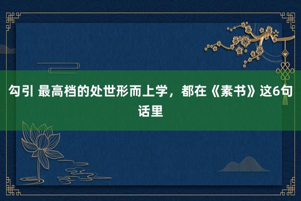 勾引 最高档的处世形而上学，都在《素书》这6句话里