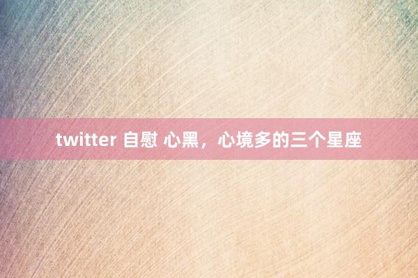 twitter 自慰 心黑，心境多的三个星座