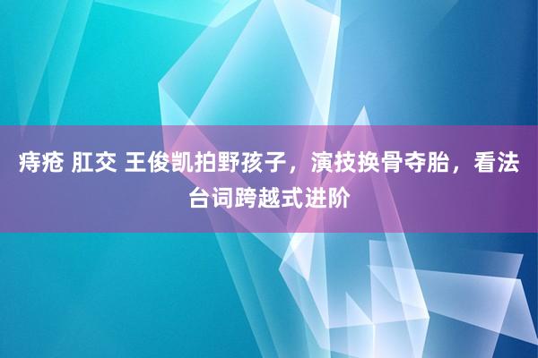 痔疮 肛交 王俊凯拍野孩子，演技换骨夺胎，看法台词跨越式进阶