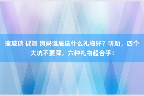 擦玻璃 裸舞 姆妈诞辰送什么礼物好？听劝，四个大坑不要踩，六种礼物超合乎！