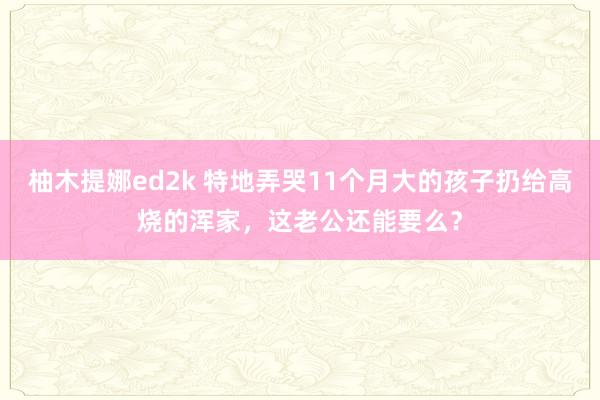 柚木提娜ed2k 特地弄哭11个月大的孩子扔给高烧的浑家，这老公还能要么？