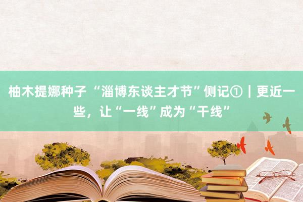 柚木提娜种子 “淄博东谈主才节”侧记①｜更近一些，让“一线”成为“干线”