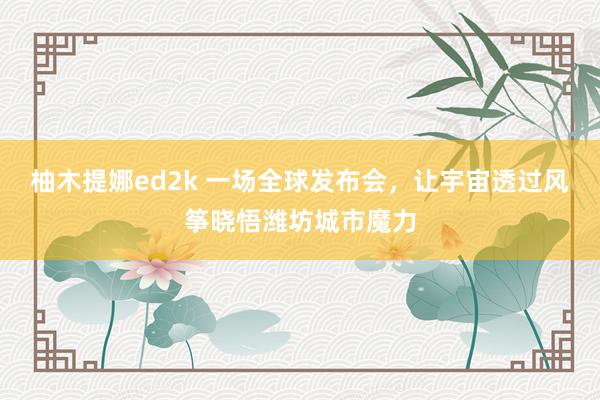 柚木提娜ed2k 一场全球发布会，让宇宙透过风筝晓悟潍坊城市魔力