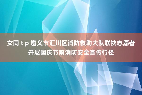 女同 t p 遵义市汇川区消防救助大队联袂志愿者开展国庆节前消防安全宣传行径