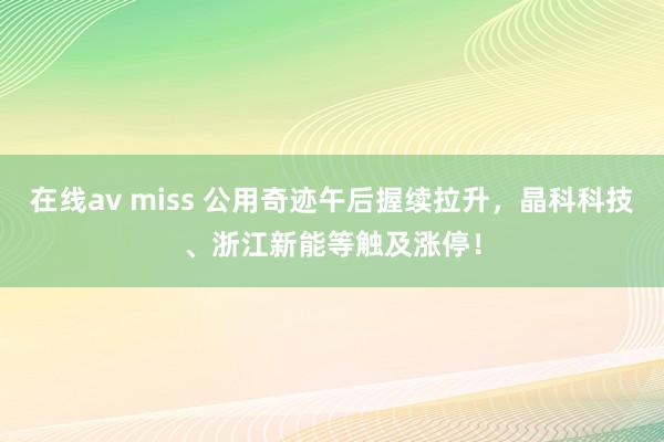 在线av miss 公用奇迹午后握续拉升，晶科科技、浙江新能等触及涨停！