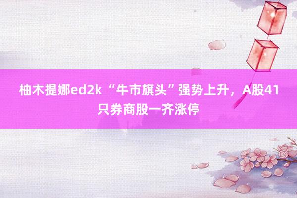 柚木提娜ed2k “牛市旗头”强势上升，A股41只券商股一齐涨停