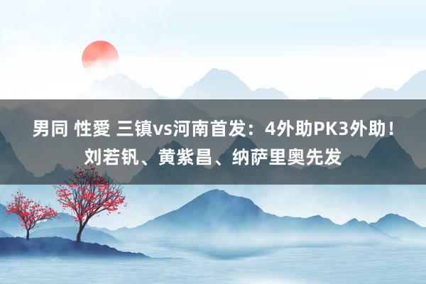 男同 性愛 三镇vs河南首发：4外助PK3外助！刘若钒、黄紫昌、纳萨里奥先发