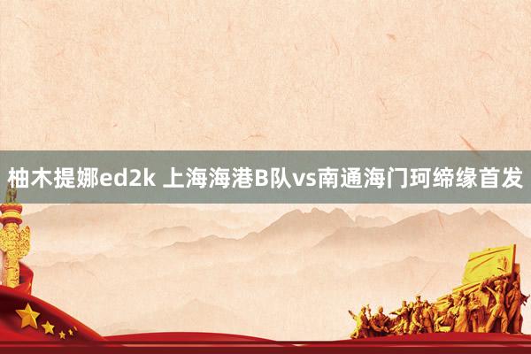 柚木提娜ed2k 上海海港B队vs南通海门珂缔缘首发