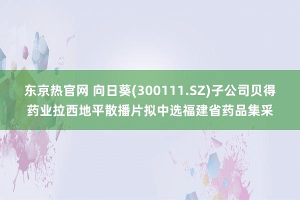 东京热官网 向日葵(300111.SZ)子公司贝得药业拉西地平散播片拟中选福建省药品集采