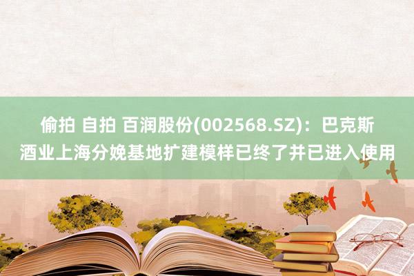 偷拍 自拍 百润股份(002568.SZ)：巴克斯酒业上海分娩基地扩建模样已终了并已进入使用